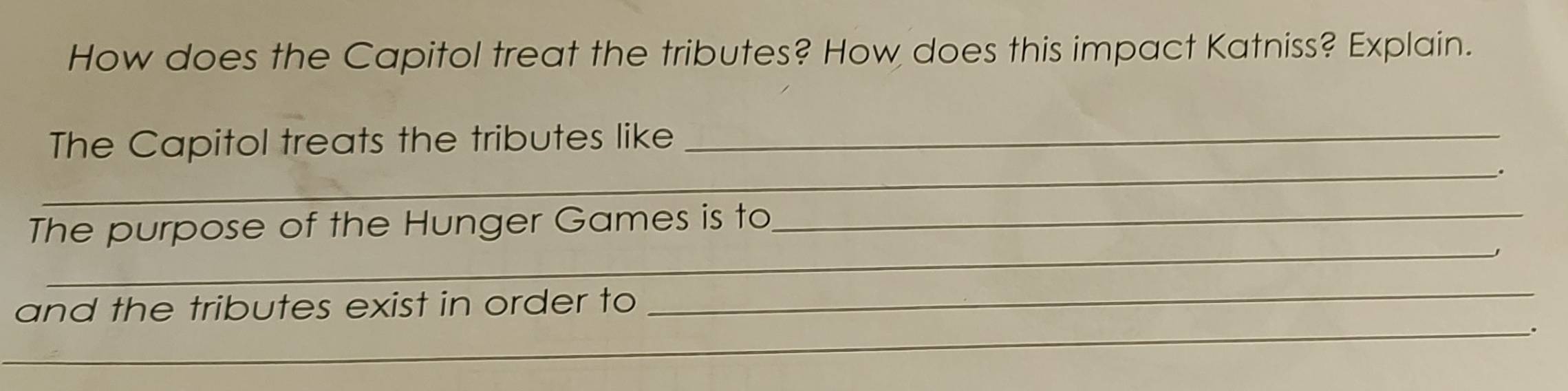 How does the Capitol treat the tributes? How does this impact Katniss? Explain. 
The Capitol treats the tributes like_ 
_. 
_ 
The purpose of the Hunger Games is to_ 
and the tributes exist in order to 
_ 
_.