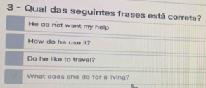 Qual das seguintes frases está correta?
He do not want my help
How do he use it?
Do he like to travel?
What does she do for a living?