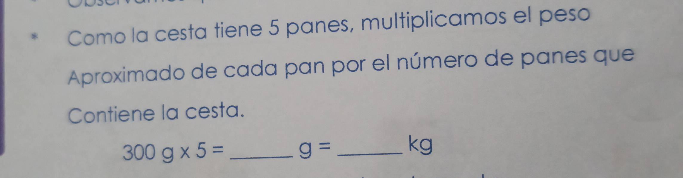 Como la cesta tiene 5 panes, multiplicamos el peso 
Aproximado de cada pan por el número de panes que 
Contiene la cesta. 
_ 300g* 5=
_ g=
kg