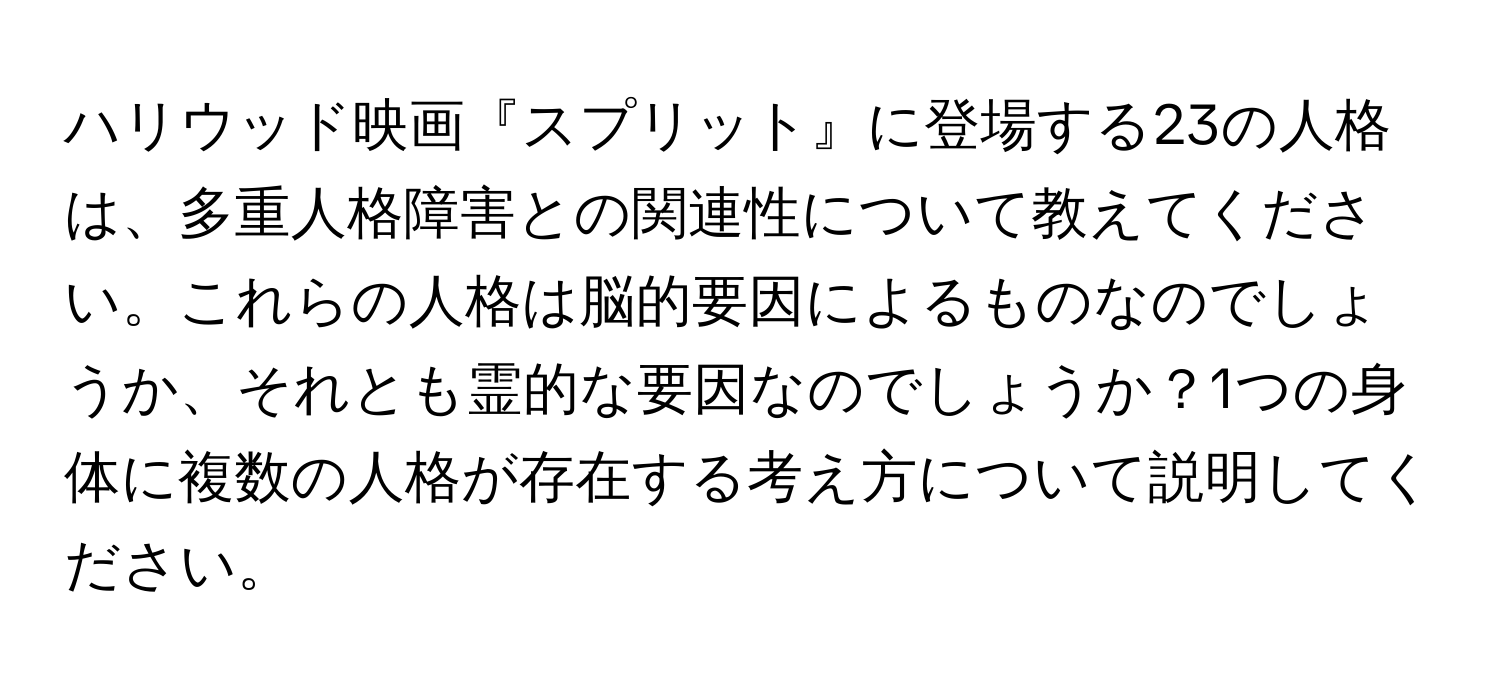 ハリウッド映画『スプリット』に登場する23の人格は、多重人格障害との関連性について教えてください。これらの人格は脳的要因によるものなのでしょうか、それとも霊的な要因なのでしょうか？1つの身体に複数の人格が存在する考え方について説明してください。