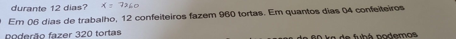 durante 12 dias? 
Em 06 dias de trabalho, 12 confeiteiros fazem 960 tortas. Em quantos dias 04 confeiteiros 
poderão fazer 320 tortas
60 ka de fubá podemos