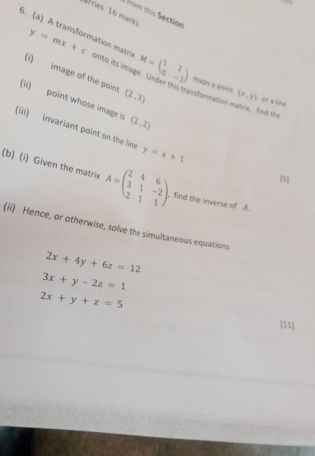 fries 16 marks 
from this Section
y=mx+c
5. (a) A transformation matri: onto its image. Under this transformation matrix, find th 
(i) image of the point (2,3)
M=beginpmatrix 1&2 0&-2endpmatrix maps a point (x,y) or a line 
(ii) point whose image i (2,2)
(iii) invariant point on the line y=x+1
[5] 
(b) (i) Given the matrix A=beginpmatrix 2&4&6 3&1&-2 2&1&1endpmatrix , find the inverse of A. 
(ii) Hence, or otherwise, solve the simultaneous equations
2x+4y+6z=12
3x+y-2z=1
2x+y+z=5
[11]