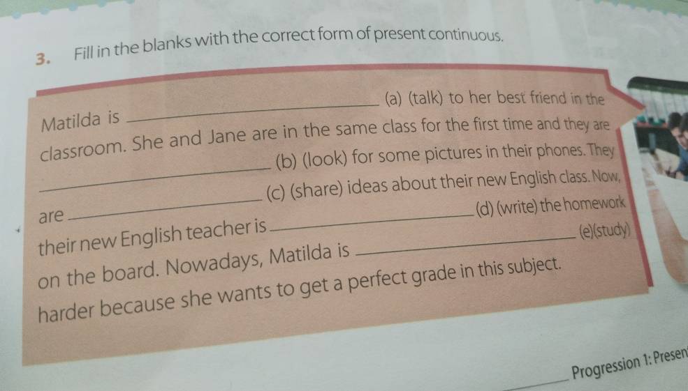 Fill in the blanks with the correct form of present continuous. 
(a) (talk) to her best friend in the 
Matilda is 
_ 
_ 
classroom. She and Jane are in the same class for the first time and they are 
(b) (look) for some pictures in their phones. They 
_ 
(c) (share) ideas about their new English class. Now, 
are 
(d) (write) the homework 
their new English teacher is_ 
_ 
(e)(study) 
on the board. Nowadays, Matilda is 
harder because she wants to get a perfect grade in this subject. 
_Progression 1: Presen