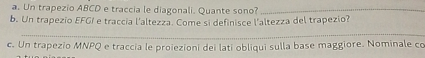 Un trapezio ABCD e traccia le diagonali. Quante sono?_ 
b. Un trapezio EFGI e traccia l’altezza. Come si definisce l’altezza del trapezio? 
_ 
c. Un trapezio MNPQ e traccia le proiezioni dei lati obliqui sulla base maggiore. Nominale co