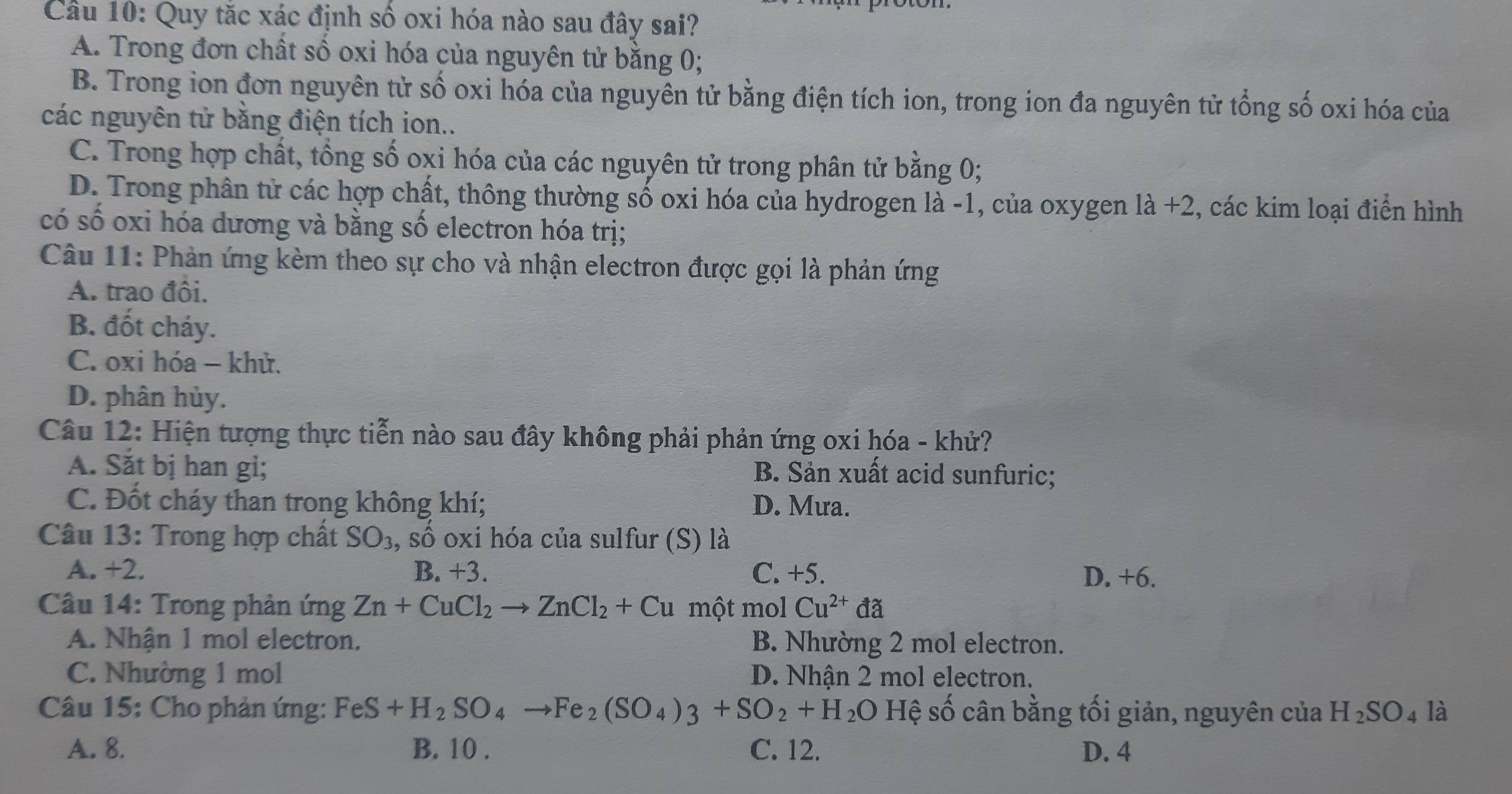 Quy tắc xác định số oxi hóa nào sau đây sai?
A. Trong đơn chất số oxi hóa của nguyên tử bằng 0;
B. Trong ion đơn nguyên tử số oxi hóa của nguyên tử bằng điện tích ion, trong ion đa nguyên tử tổng số oxi hóa của
các nguyên tử bằng điện tích ion..
C. Trong hợp chất, tổng số oxi hóa của các nguyên tử trong phân tử bằng 0;
D. Trong phân tử các hợp chất, thông thường số oxi hóa của hydrogen là -1, của oxygen là +2, các kim loại điển hình
có số oxi hóa dương và bằng số electron hóa trị;
Câu 11: Phản ứng kèm theo sự cho và nhận electron được gọi là phản ứng
A. trao đồi.
B. đốt cháy.
C. oxi hóa - khử.
D. phân hủy.
Câu 12: Hiện tượng thực tiễn nào sau đây không phải phản ứng oxi hóa - khử?
A. Săt bị han gi; B. Sản xuất acid sunfuric;
C. Đốt cháy than trong không khí; D. Mưa.
Câu 13: Trong hợp chất SO_3 , số oxi hóa của sulfur (S) là
A. +2. B. +3. C. +5. D. +6.
Câu 14: Trong phản ứng Zn+CuCl_2to ZnCl_2+Cu một mol Cu^(2+)da
A. Nhận 1 mol electron. B. Nhường 2 mol electron.
C. Nhường 1 mol D. Nhận 2 mol electron.
Câu 15: Cho phản ứng: FeS+H_2SO_4to Fe_2(SO_4)3+SO_2+H_2O Hệ số cân bằng tối giản, nguyên của H_2SO_4 là
A. 8. B. 10 . C. 12. D. 4