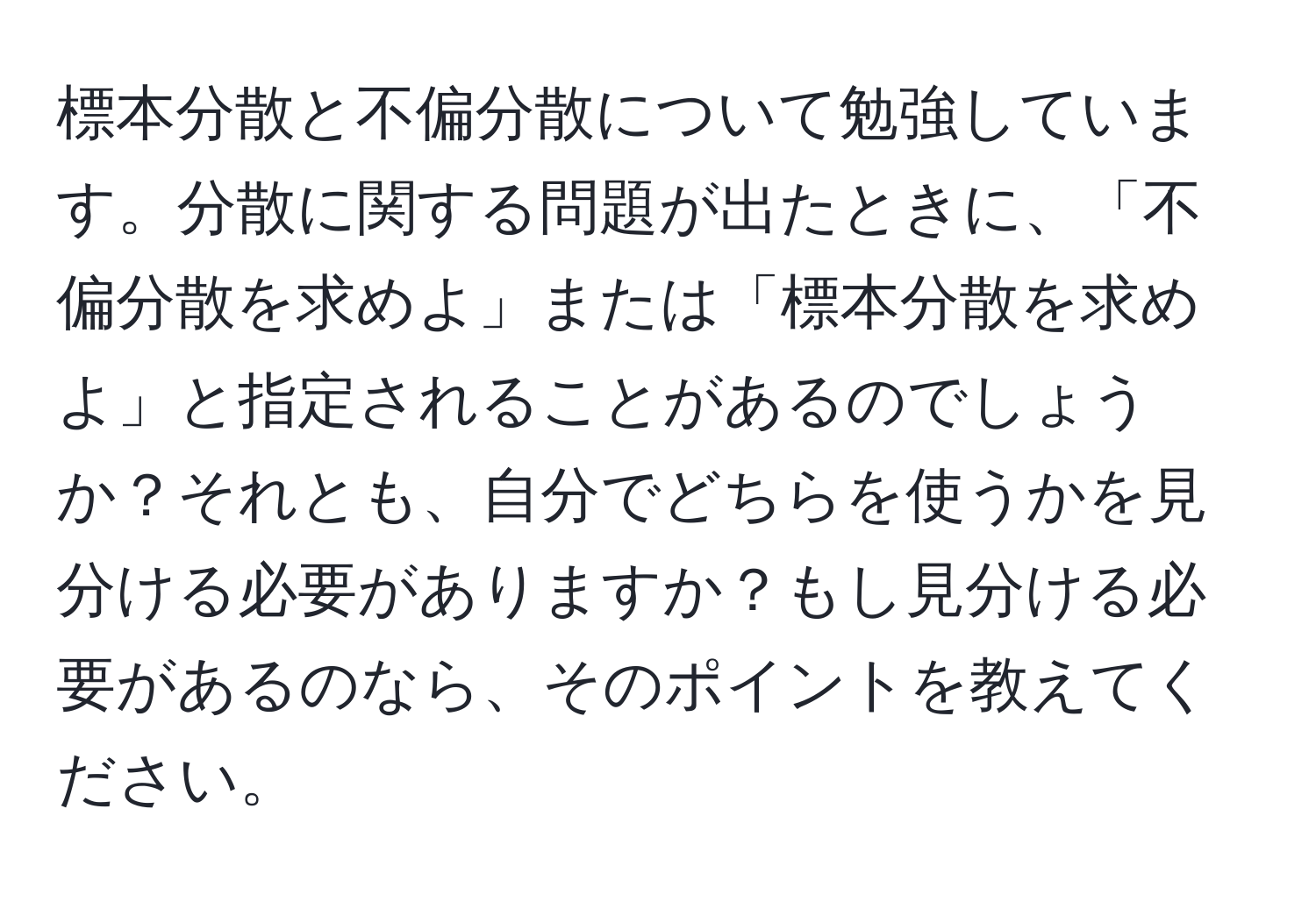 標本分散と不偏分散について勉強しています。分散に関する問題が出たときに、「不偏分散を求めよ」または「標本分散を求めよ」と指定されることがあるのでしょうか？それとも、自分でどちらを使うかを見分ける必要がありますか？もし見分ける必要があるのなら、そのポイントを教えてください。