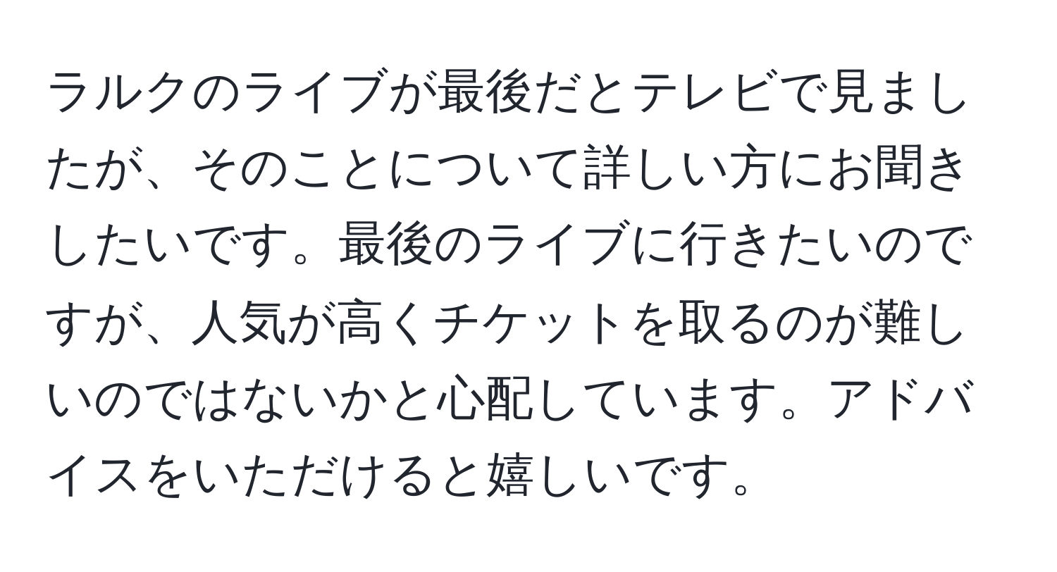 ラルクのライブが最後だとテレビで見ましたが、そのことについて詳しい方にお聞きしたいです。最後のライブに行きたいのですが、人気が高くチケットを取るのが難しいのではないかと心配しています。アドバイスをいただけると嬉しいです。