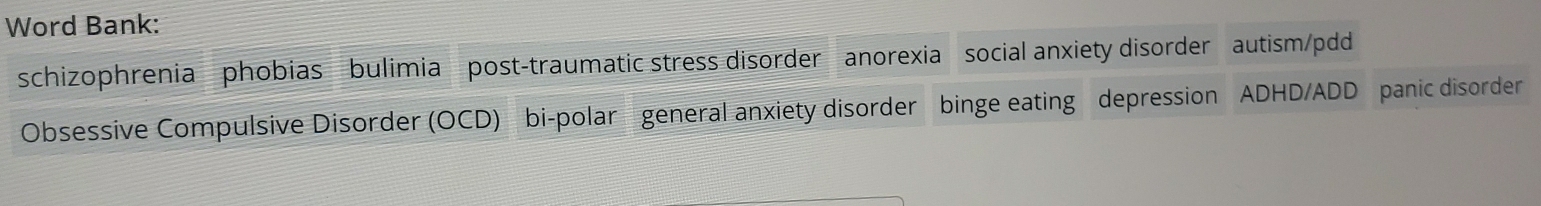 Word Bank: 
schizophrenia phobias bulimia post-traumatic stress disorder anorexia social anxiety disorder autism/pdd 
Obsessive Compulsive Disorder (OCD) bi-polar general anxiety disorder binge eating depression ADHD/ADD panic disorder