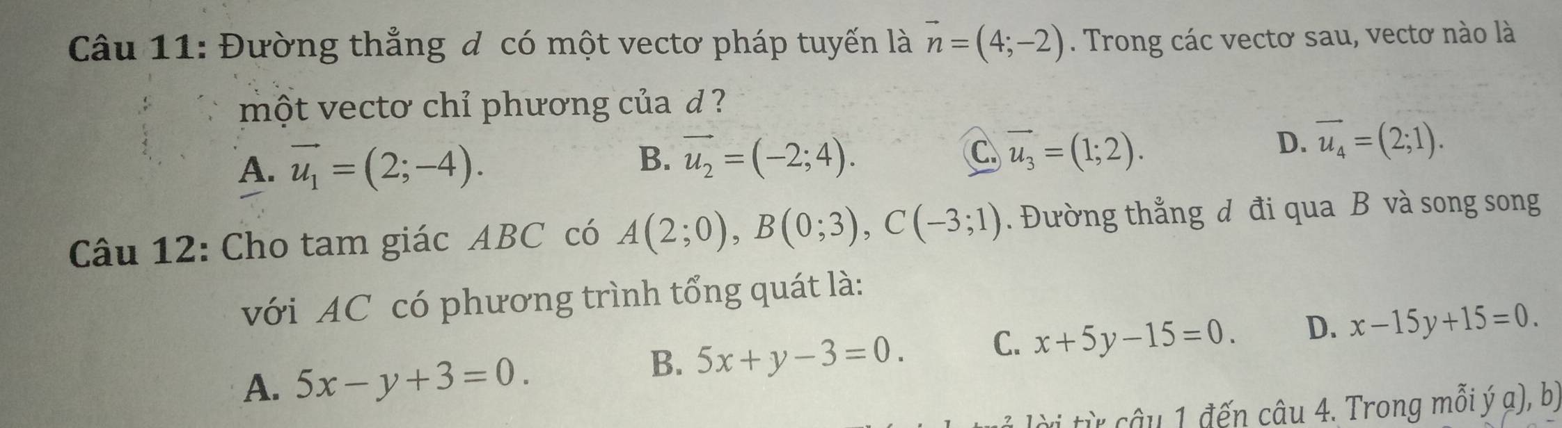 Đường thẳng đ có một vectơ pháp tuyến là vector n=(4;-2). Trong các vectơ sau, vectơ nào là
một vectơ chỉ phương của d ?
D. vector u_4=(2;1).
A. vector u_1=(2;-4).
B. vector u_2=(-2;4). C vector u_3=(1;2). 
Câu 12: Cho tam giác ABC có A(2;0), B(0;3), C(-3;1). Đường thẳng đ đi qua B và song song
với AC có phương trình tổng quát là:
C. x+5y-15=0. D. x-15y+15=0.
A. 5x-y+3=0.
B. 5x+y-3=0. 
vi từ câu 1 đến câu 4. Trong mồi ý a), bị