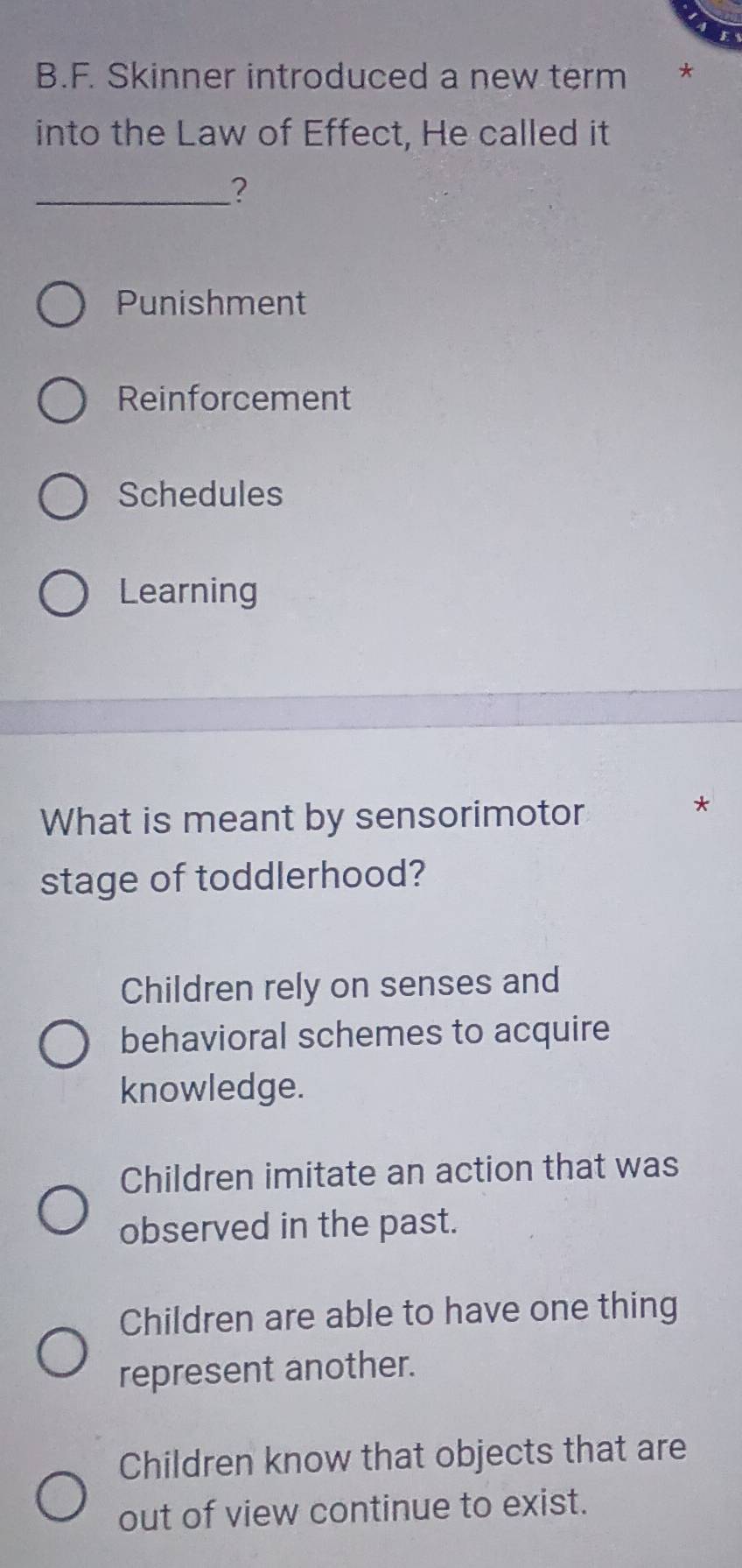 Skinner introduced a new term €£*
into the Law of Effect, He called it
_?
Punishment
Reinforcement
Schedules
Learning
What is meant by sensorimotor
*
stage of toddlerhood?
Children rely on senses and
behavioral schemes to acquire
knowledge.
Children imitate an action that was
observed in the past.
Children are able to have one thing
represent another.
Children know that objects that are
out of view continue to exist.