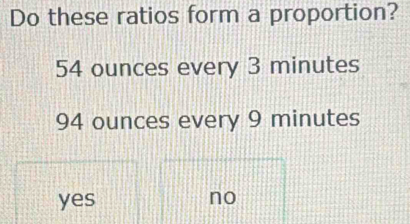 Do these ratios form a proportion?
54 ounces every 3 minutes
94 ounces every 9 minutes
yes no