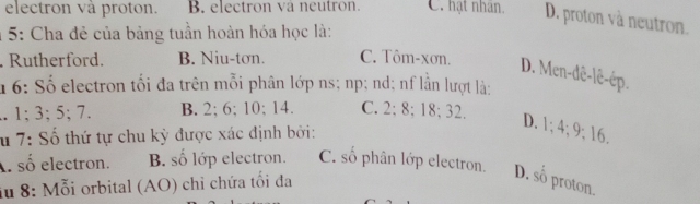 electron và proton. B. electron và neutron. C. hạt nhân. D. proton và neutron.
1 5: Cha đẻ của bảng tuần hoàn hóa học là:
Rutherford. B. Niu-tơn. C. Tôm-xơn. D. Men-dê-lê-ép.
16: Số electron tối đa trên mỗi phân lớp ns; np; nd; nf lần lượt là:. 1; 3; 5; 7. B. 2; 6; 10; 14. C. 2; 8; 18; 32.
u 7: Số thứ tự chu kỳ được xác định bởi:
D. 1; 4; 9; 16.
Al số electron. B. số lớp electron. C. số phân lớp electron.
iu 8: Mỗi orbital (AO) chỉ chứa tối đa
D. số proton.