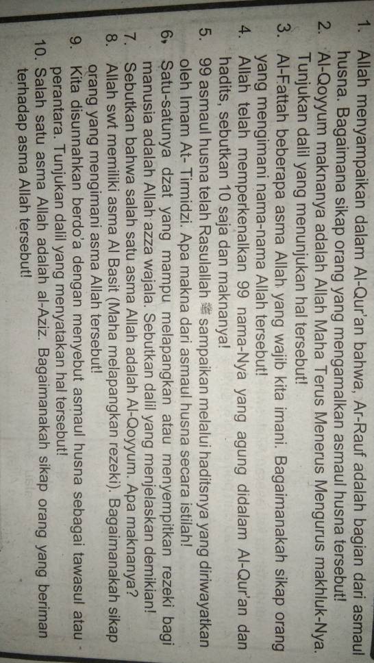Allah menyampaikan dalam Al-Qur'an bahwa, Ar-Rauf adalah bagian dari asmaul 
husna. Bagaimana sikap orang yang mengamalkan asmaul husna tersebut! 
2. Al-Qoyyum maknanya adalah Allah Maha Terus Menerus Mengurus makhluk-Nya. 
Tunjukan dalil yang menunjukan hal tersebut! 
3. Al-Fattah beberapa asma Allah yang wajib kita imani. Bagaimanakah sikap orang 
yang mengimani nama-nama Allah tersebut! 
4. Allah telah memperkenalkan 99 nama-Nya yang agung didalam Al-Qur'an dan 
hadits, sebutkan 10 saja dan maknanya! 
5. 99 asmaul husna telah Rasulallah sampaikan melalui haditsnya yang diriwayatkan 
oleh Imam At- Tirmidzi. Apa makna dari asmaul husna secara istilah! 
6， Satu-satunya dzat yang mampu melapangkan atau menyempitkan rezeki bagi 
manusia adalah Allah azza wajala. Sebutkan dalil yang menjelaskan demikian! 
7. Sebutkan bahwa salah satu asma Allah adalah Al-Qoyyum. Apa maknanya? 
8. Allah swt memiliki asma Al Basit (Maha melapangkan rezeki). Bagaimanakah sikap 
orang yang mengimani asma Allah tersebut! 
9. Kita disunnahkan berdo'a dengan menyebut asmaul husna sebagai tawasul atau 
perantara. Tunjukan dalil yang menyatakan hal tersebut! 
10. Salah satu asma Allah adalah al-Aziz. Bagaimanakah sikap orang yang beriman 
terhadap asma Allah tersebut!