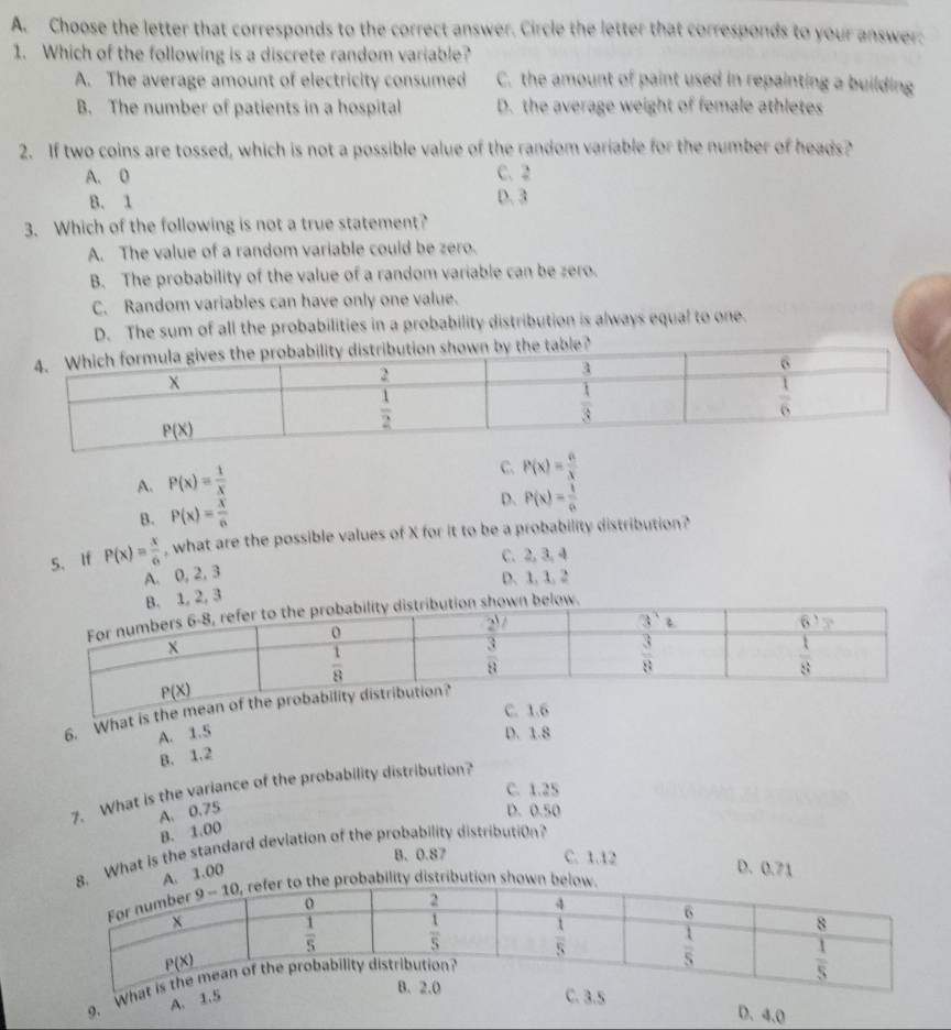 Choose the letter that corresponds to the correct answer. Circle the letter that corresponds to your answer:
1. Which of the following is a discrete random variable?
A. The average amount of electricity consumed C. the amount of paint used in repainting a building
B. The number of patients in a hospital D. the average weight of female athletes
2. If two coins are tossed, which is not a possible value of the random variable for the number of heads?
A. 0 C. 2
B. 1
D. 3
3. Which of the following is not a true statement?
A. The value of a random variable could be zero.
B. The probability of the value of a random variable can be zero.
C. Random variables can have only one value.
D. The sum of all the probabilities in a probability distribution is always equal to one.
the table?
A. P(x)= 1/x 
C. P(x)= a/x 
B. P(x)= x/6  D. P(x)= 1/a 
5、 If P(x)= x/6  , what are the possible values of X for it to be a probability distribution?
C. 2, 3, 4
A. 0, 2, 3
D. 1, 1, 2. 1, 2, 3
hown below.
C. 1.6
6. What is the mean of the probab
A. 1.5 D. 1.8
B. 1.2
C. 1.25
7. What is the variance of the probability distribution?
A. 0.75 D. 0.50
B. 1.00
8. What is the standard deviation of the probability distribution?
B. 0.87 C. 1.12 D. 0.71
A. 1.00
probability distribution shown belo
g. What
B. 2.0
A. 1.5 C. 3.5
D. 4.0