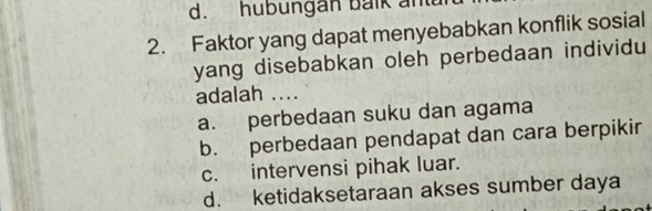 hubungan balk ant
2. Faktor yang dapat menyebabkan konflik sosial
yang disebabkan oleh perbedaan individu
adalah ....
a. perbedaan suku dan agama
b. perbedaan pendapat dan cara berpikir
c. intervensi pihak luar.
d. ketidaksetaraan akses sumber daya