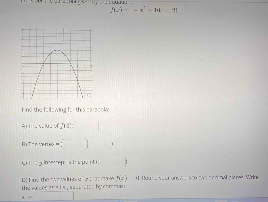 insider the parabola given by the equation.
f(x)=-x^2+10x-21
Find the following for this parabola: 
A) The value of f(4)
B) The vertex = 
C) The y intercept is the point O, □
D) Find the two values of x that make f(x)=0. Round your answers to two decimal places. Write 
the values as a list, separated by commas:
x=□