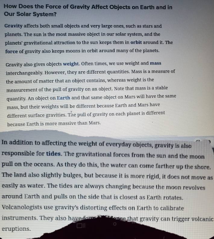 How Does the Force of Gravity Affect Objects on Earth and in 
Our Solar System? 
Gravity affects both small objects and very large ones, such as stars and 
planets. The sun is the most massive object in our solar system, and the 
planets' gravitational attraction to the sun keeps them in orbit around it. The 
force of gravity also keeps moons in orbit around many of the planets. 
Gravity also gives objects weight. Often times, we use weight and mass 
interchangeably. However, they are different quantities. Mass is a measure of 
the amount of matter that an object contains, whereas weight is the 
measurement of the pull of gravity on an object. Note that mass is a stable 
quantity. An object on Earth and that same object on Mars will have the same 
mass, but their weights will be different because Earth and Mars have 
different surface gravities. The pull of gravity on each planet is different 
because Earth is more massive than Mars. 
In addition to affecting the weight of everyday objects, gravity is also 
responsible for tides. The gravitational forces from the sun and the moon 
pull on the oceans. As they do this, the water can come farther up the shore. 
The land also slightly bulges, but because it is more rigid, it does not move as 
easily as water. The tides are always changing because the moon revolves 
around Earth and pulls on the side that is closest as Earth rotates. 
Volcanologists use gravity’s distorting effects on Earth to calibrate 
instruments. They also have found to idence that gravity can trigger volcanic 
eruptions.