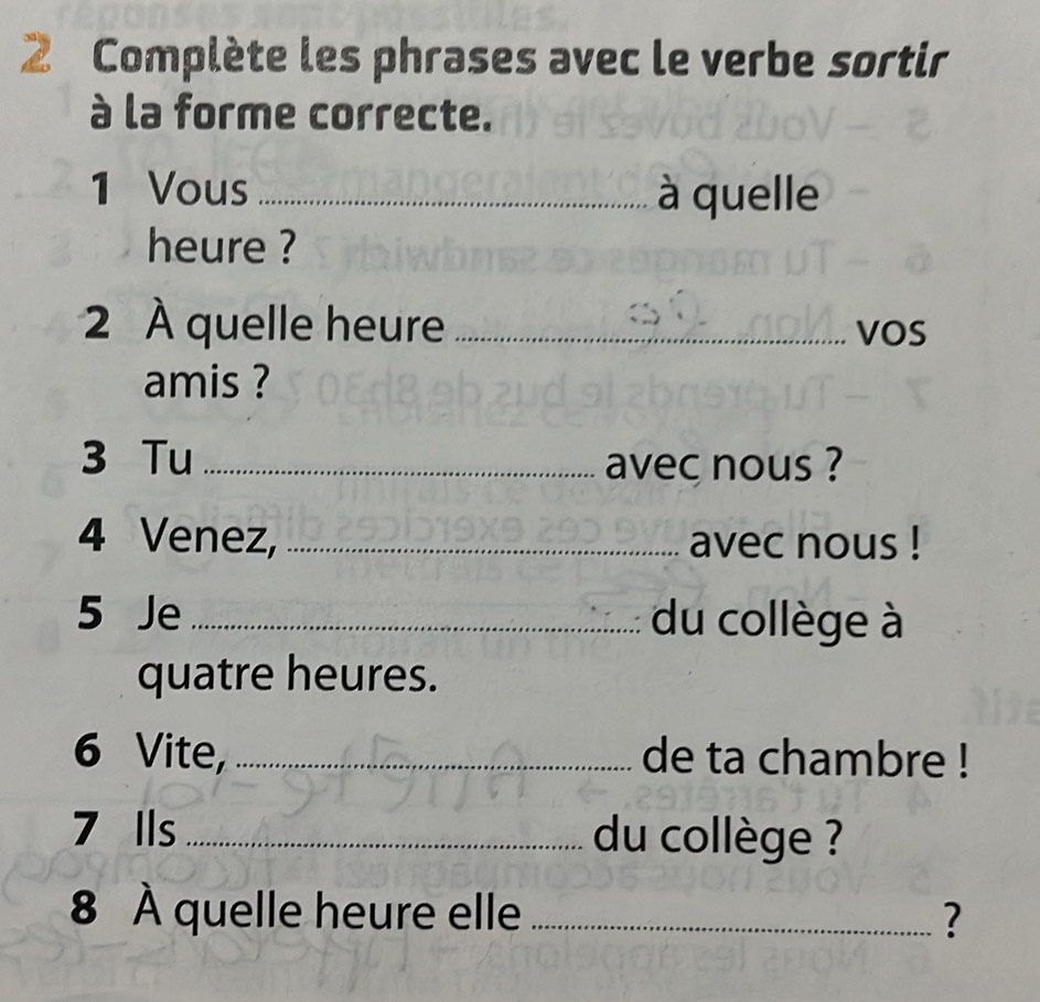 Complète les phrases avec le verbe sortir 
à la forme correcte. 
1 Vous _à quelle 
heure ? 
2 À quelle heure _VOS 
amis ? 
3 Tu _avec nous ? 
4 Venez, _avec nous ! 
5 Je _du collège à 
quatre heures. 
6 Vite, _de ta chambre ! 
7 Ils _du collège ? 
8 À quelle heure elle _?