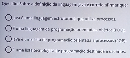 Sobre a definição da linguagem Java é correto afirmar que:
Java é uma linguagem estruturada que utiliza processos.
É uma linguagem de programação orientada a objetos (POO).
O Java é uma lista de programação orientada a processos (POP).
É uma lista tecnológica de programação destinada a usuários.