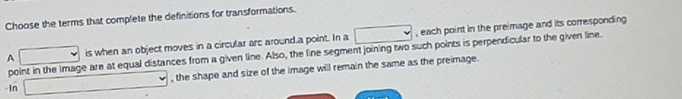 Choose the terms that complete the definitions for transformations. 
A is when an object moves in a circular arc around.a point. In a □ , each point in the preimage and its corresponding 
point in the image are at equal distances from a given line. Also, the line segment joining two such points is perpendicular to the given line. 
, the shape and size of the image will remain the same as the preimage. 
-In
