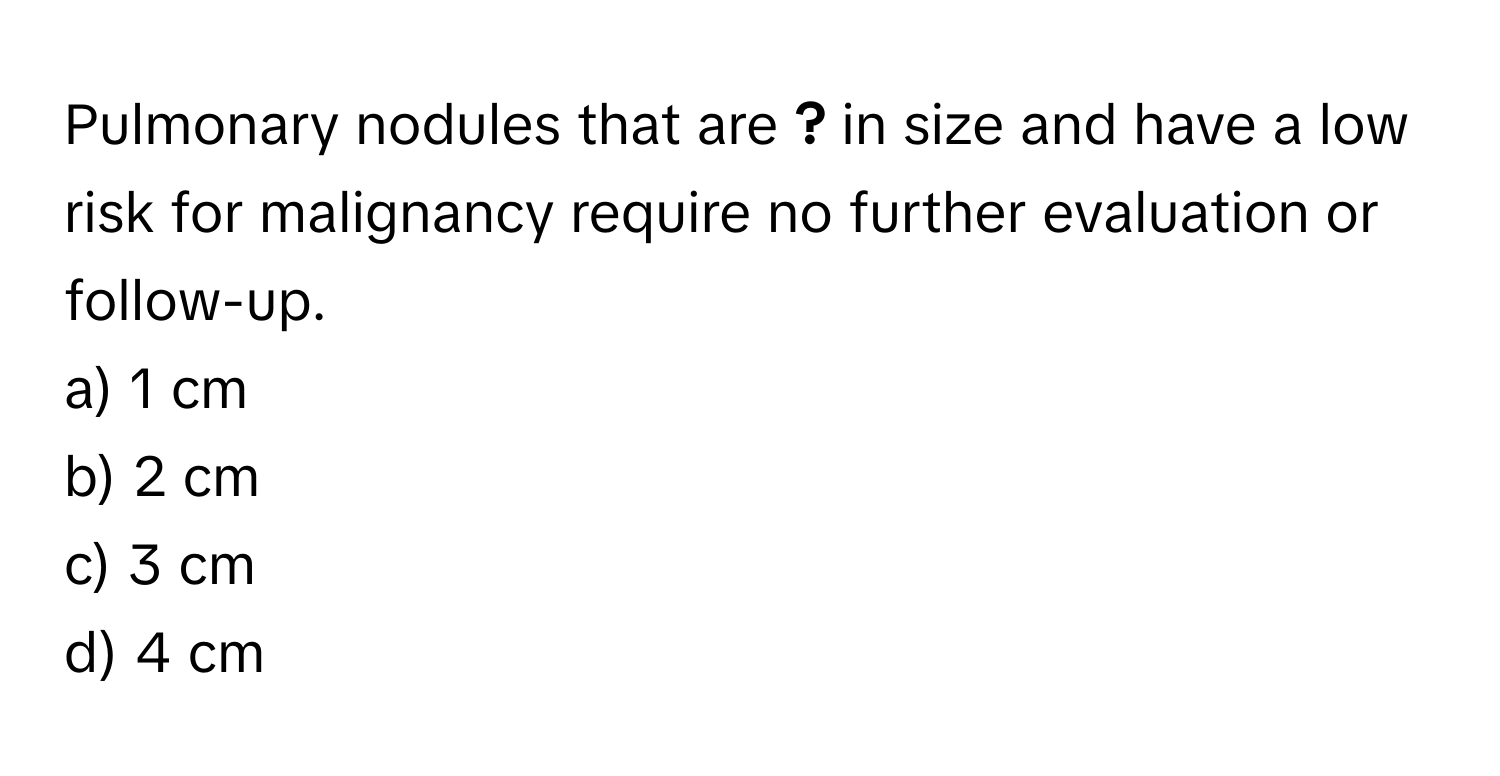 Pulmonary nodules that are **?** in size and have a low risk for malignancy require no further evaluation or follow-up.

a) 1 cm 
b) 2 cm 
c) 3 cm 
d) 4 cm