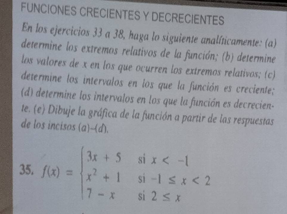 FUNCIONES CRECIENTES Y DECRECIENTES 
En los ejercicios 33 a 38, haga lo siguiente analíticamente: (a) 
determine los extremos relativos de la función; (b) determine 
los valores de x en los que ocurren los extremos relativos; (c) 
determine los intervalos en los que la función es creciente; 
(d) determine los intervalos en los que la función es decrecien- 
te. (e) Dibuje la gráfica de la función a partir de las respuestas 
de los incisos (a)-(d). 
35. f(x)=beginarrayl 3x+5six <2 7-xsi2≤ xendarray.