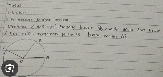 Tugas 
E. uraian 
1. Perhatikan gambar bericut. 
Dicetahul ∠ AOB=72° Panjang busur widehat AB adcich 18cm dan besar
∠ BOC=80°. Tenkcikan Pangang busur mavor overline AC.