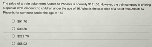 The price of a train ticket from Atlanta to Phoenix is normally $131.00. However, the train company is offering
a special 70% discount to children under the age of 16. What is the sale price of a ticket from Atlanta to
Phoenix for someone under the age of 16?
$91.70
$39.30
$222.70
$55.02