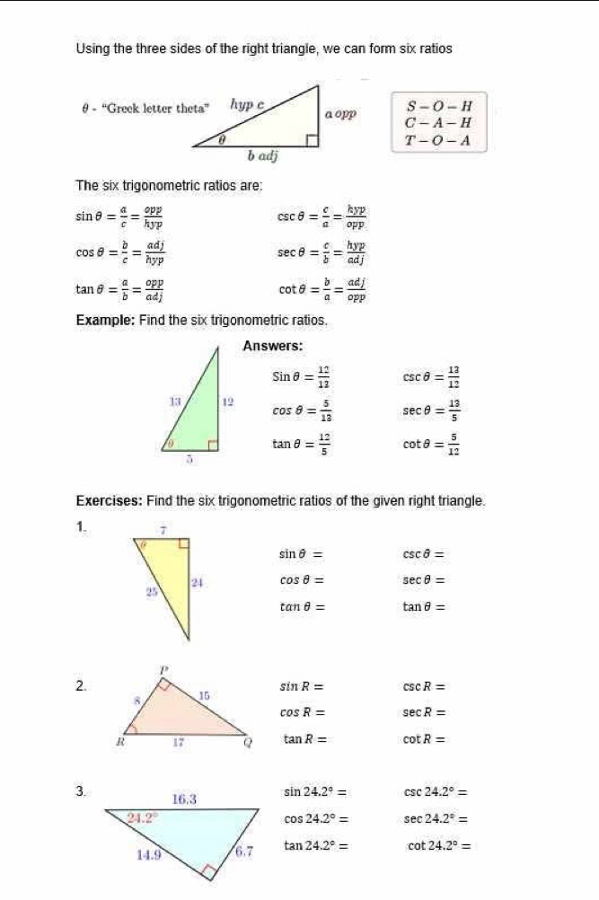 Using the three sides of the right triangle, we can form six ratios
S-O-H
θ - “Greek letter theta” C-A-H
T-O-A
The six trigonometric ratios are:
sin θ = a/c = opp/hyp 
csc θ = c/a = kyp/opp 
cos θ = b/c = adj/hyp 
sec θ = c/b = hyp/adj 
tan θ = a/b = opp/adj 
cot θ = b/a = adj/opp 
Example: Find the six trigonometric ratios.
Answers:
sin θ = 12/12  csc θ = 13/12 
cos θ = 5/13  sec θ = 13/5 
tan θ = 12/5  cot θ = 5/12 
Exercises: Find the six trigonometric ratios of the given right triangle.
1.
sin θ = csc θ =
cos θ = sec θ =
tan θ = tan θ =
2.
sin R= csc R=
cos R= sec R=
tan R= cot R=
3. sin 24.2°= csc 24.2°=
cos 24.2°= sec 24.2°=
tan 24.2°= cot 24.2°=