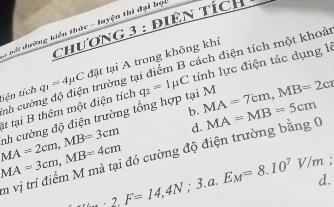 cHươNG 3 : đIN TÍCH
, bội dưỡng kiến thức - luyện thi đại học
liện tích q_1=4mu C đặt tại A trong không khí
nh cường độ điện trường tại điểm B cách điện tích một khoả
át tại B thêm một điện tích q_2=1mu C tính lực điện tác dụng là
b. MA=7cm, MB=2cr
nh cường độ điện trường tổng hợp tại M
d. MA=MB=5cm
MA=2cm, MB=3cm
MA=3cm, MB=4cm
m vị trí điểm M mà tại đó cường độ điện trường bằng 0
2.F=14,4N; 3.a. E_M=8.10^7V/m :
d.