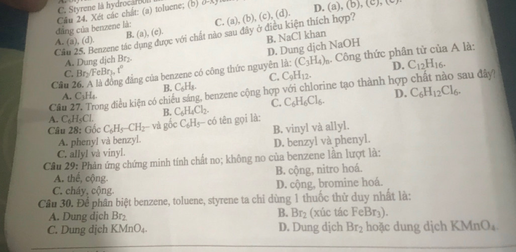 C. Styrene là hydrocarBUl
Cầu 24. Xét các chất: (a) toluene; (b) a-Xylt
D. (a), ,(b),(c),(
C.
B. (a), (e). (a ), (b), (c), (d).
dẳng của benzene là:
Câu 25. Benzene tác dụng được với chất nào sau đây ở điều kiện thích hợp?
A. (a), (d).
B. NaCl khan
D. Dung dịch NaOH
A. Dung dịch Br_2.
D. C_12H_16.
Câu 2 g đẳng của benzene có công thức nguyên là: (C_3H_4)_n. Công thức phân tử của A là:
C. Br_2/FeBr_3, t°
C. C_9H_12. sau đây?
B. C_6H_8.
A. C_3H_4. D. C_6H_12Cl_6.
Câu 27. Trong điều kiện có chiếu sáng, benzene cộng hợp với chlorine tạo thành hợp
C. C_6H_6Cl_6.
B. C_6H_4Cl_2.
A. C_6H_5Cl.
Câu 28:C ốc C_6H_5-CH_2 và gốc C_6F Is- có tên gọi là:
A. phenyl và benzyl. B. vinyl và allyl.
C. allyl và vinyl. D. benzyl và phenyl.
Câu 29: Phản ứng chứng minh tính chất no; không no của benzene lần lượt là:
A. thể, cộng. B. cộng, nitro hoá.
C. cháy, cộng. D. cộng, bromine hoá.
Câu 30. Để phân biệt benzene, toluene, styrene ta chi dùng 1 thuốc thử duy nhất là:
B.
A. Dung djch Br_2. Br_2 (xúc tác FeBr_3).
C. Dung dịch KMr _1O D. Dung dịch Br_2 hoặc dung dịch KMnO₄