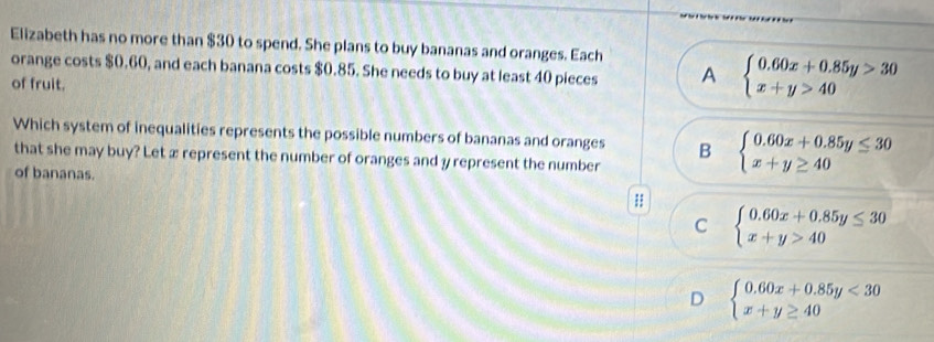 Elizabeth has no more than $30 to spend. She plans to buy bananas and oranges. Each
orange costs $0.60, and each banana costs $0.85. She needs to buy at least 40 pieces A beginarrayl 0.60x+0.85y>30 x+y>40endarray.
of fruit.
Which system of inequalities represents the possible numbers of bananas and oranges B beginarrayl 0.60x+0.85y≤ 30 x+y≥ 40endarray.
that she may buy? Let x represent the number of oranges and y represent the number
of bananas.
;;
C beginarrayl 0.60x+0.85y≤ 30 x+y>40endarray.
D beginarrayl 0.60x+0.85y<30 x+y≥ 40endarray.