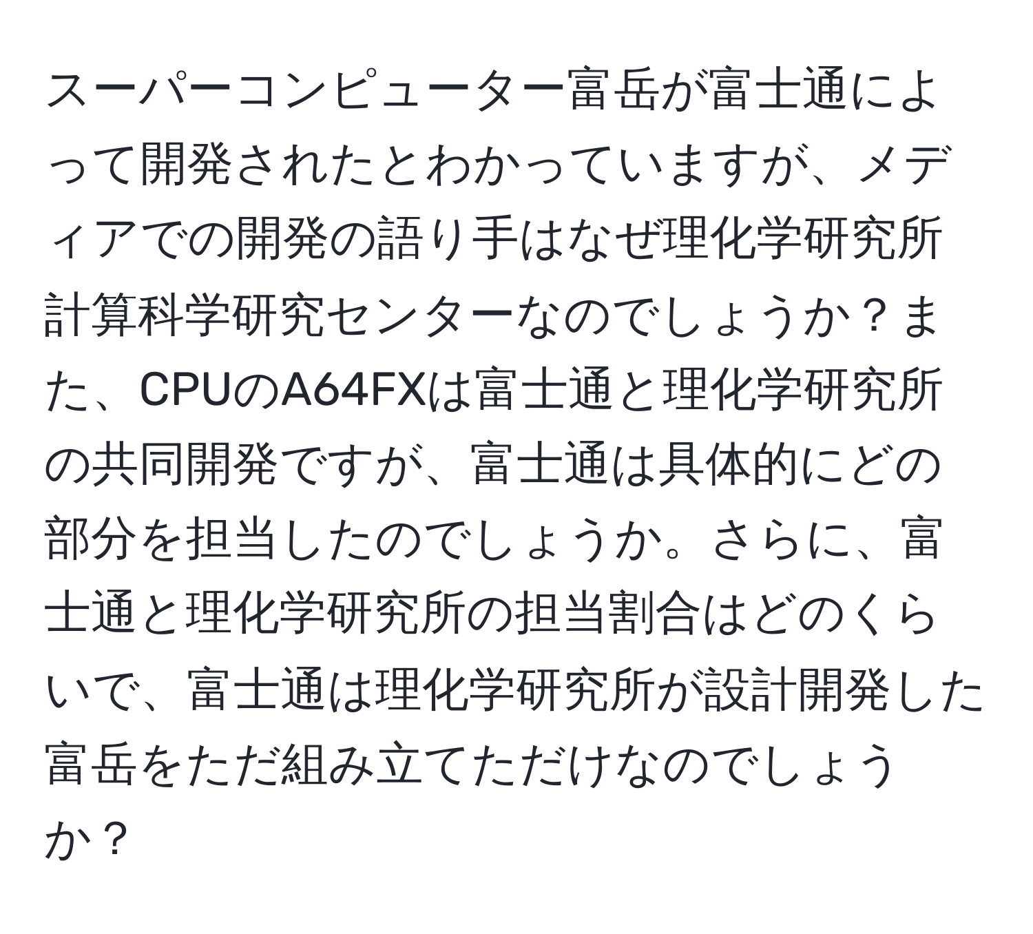 スーパーコンピューター富岳が富士通によって開発されたとわかっていますが、メディアでの開発の語り手はなぜ理化学研究所計算科学研究センターなのでしょうか？また、CPUのA64FXは富士通と理化学研究所の共同開発ですが、富士通は具体的にどの部分を担当したのでしょうか。さらに、富士通と理化学研究所の担当割合はどのくらいで、富士通は理化学研究所が設計開発した富岳をただ組み立てただけなのでしょうか？