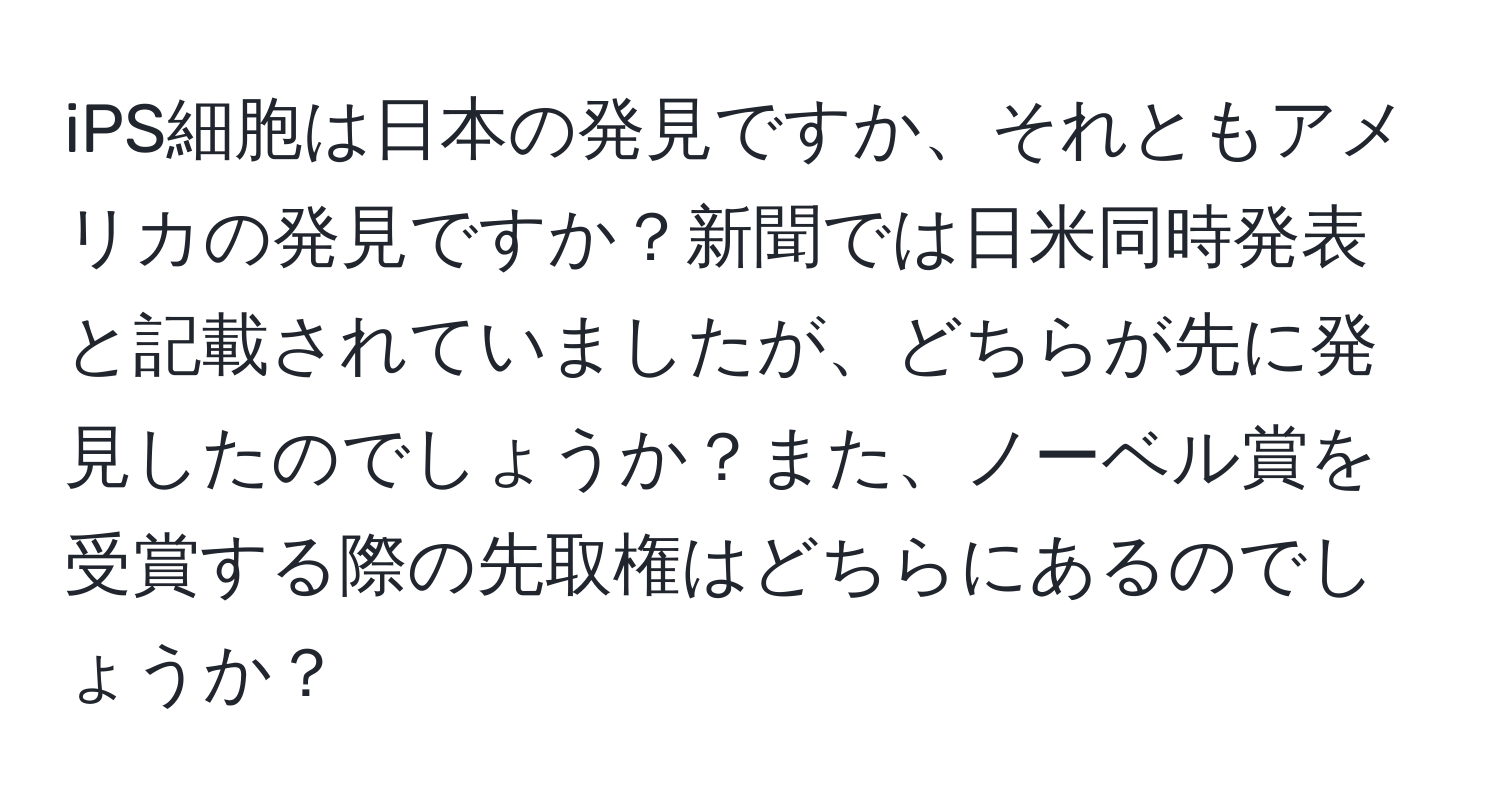 iPS細胞は日本の発見ですか、それともアメリカの発見ですか？新聞では日米同時発表と記載されていましたが、どちらが先に発見したのでしょうか？また、ノーベル賞を受賞する際の先取権はどちらにあるのでしょうか？