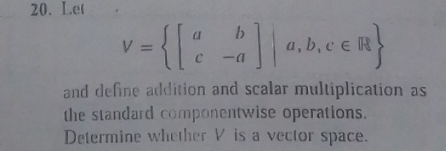 Let
V= beginbmatrix a&b c&-aendbmatrix |a,b,c∈ R
and define addition and scalar multiplication as 
the standard componentwise operations. 
Determine whether V is a vector space.