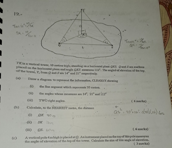 TK is a vertical tower, 10 metres high, standing on a horizontal plane QKS. Q and S are markers 
placed on the horizontal plane and angle QKS measures 112°.. The angles of elevation of the top. 
of the tower. T. from Q and Sare 14° and 21° respectively. 
(a) Draw a diagram to represent the information, CLEARLY showing 
(i) the line segment which represents 10 metres. 
(ii) the angles whose measures are 14°, 21° and 112°
(iii) TWOright angles. ( 6 marks) 
(b) Calculate, to the NEAREST metre, the distance 
(i) OK 
·(ii) SK
(iii) QS. (. 6 marks) 
(c)€£ A vertical pole 4 m high is placed at Q. An instrument placed on the top of this pole measures 
the angle of elevation of the top of the tower. Calculate the size of this angle of elevation. 
( 3 marks)