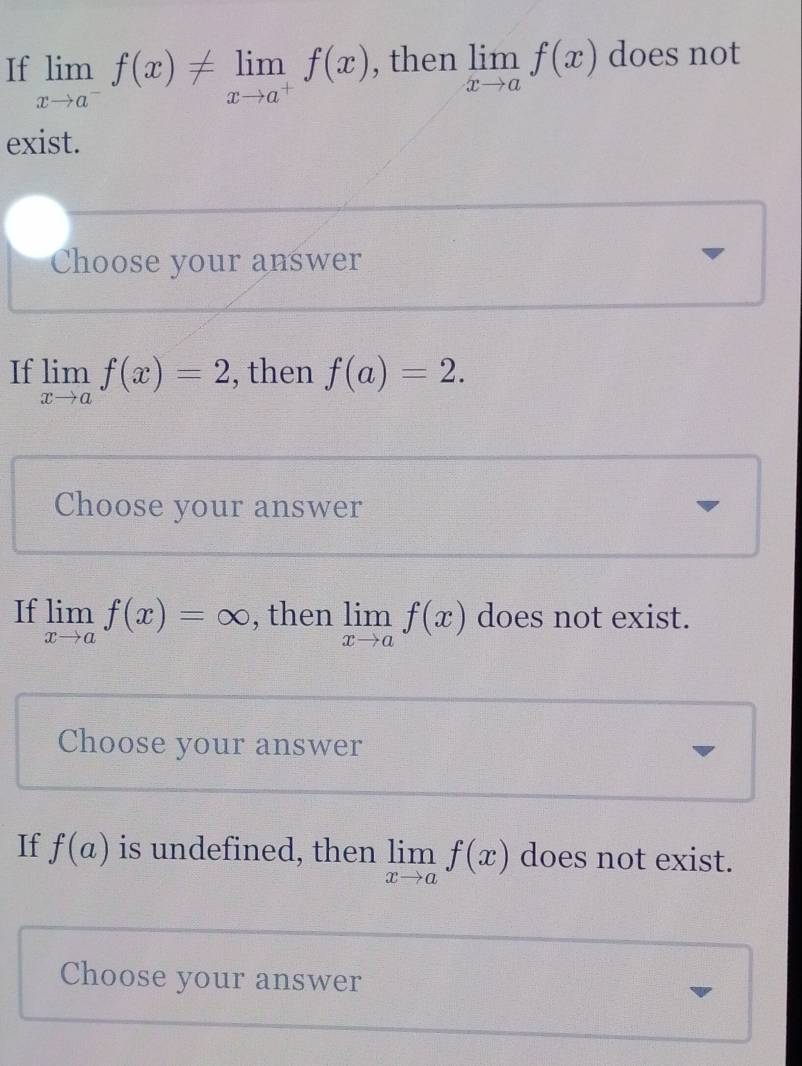 If limlimits _xto a^-f(x)!= limlimits _xto a^+f(x) , then limlimits _xto af(x) does not 
exist. 
Choose your answer 
If limlimits _xto af(x)=2 , then f(a)=2. 
Choose your answer 
If limlimits _xto af(x)=∈fty , then limlimits _xto af(x) does not exist. 
Choose your answer 
If f(a) is undefined, then limlimits _xto af(x) does not exist. 
Choose your answer