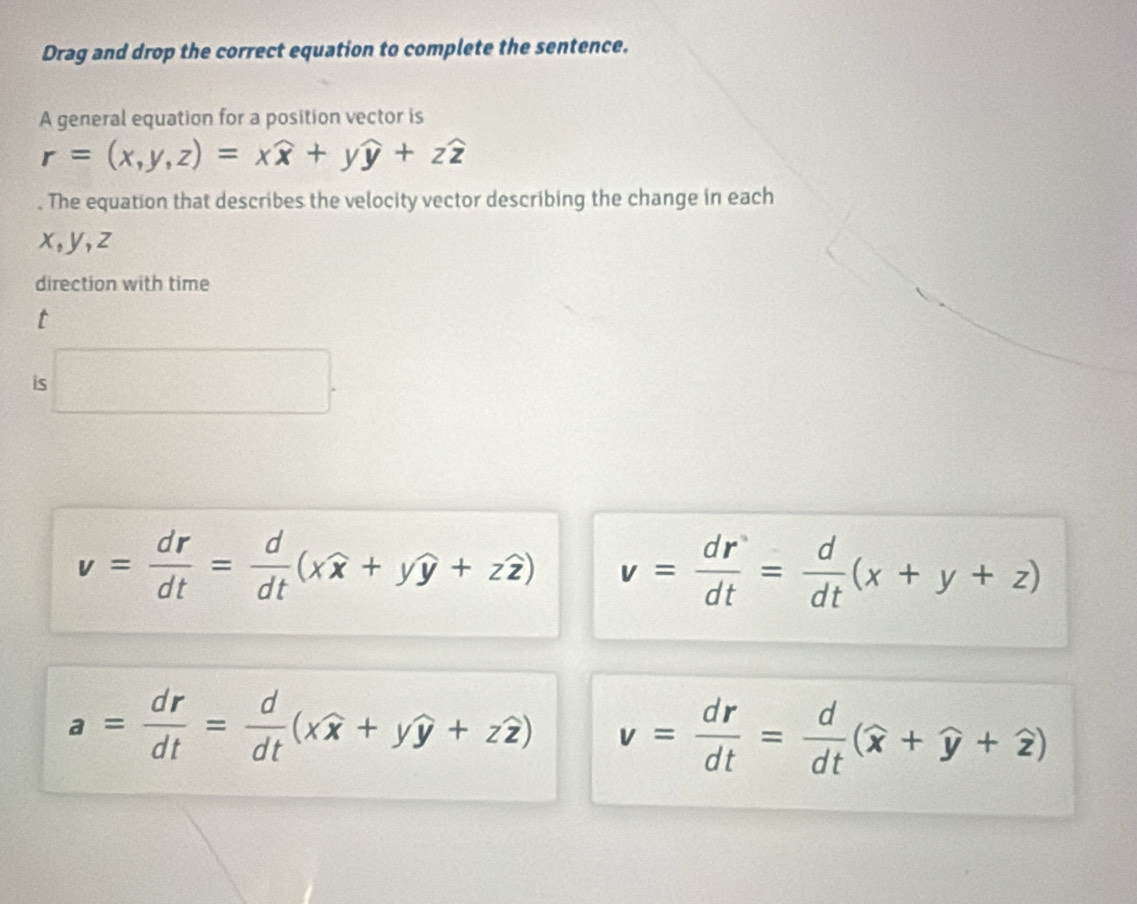 Drag and drop the correct equation to complete the sentence.
A general equation for a position vector is
r=(x,y,z)=xwidehat x+ywidehat y+zwidehat z. The equation that describes the velocity vector describing the change in each
x, y, z
direction with time
t
is □ .
v= dr/dt = d/dt (xwidehat x+ywidehat y+zwidehat z) v= dr/dt = d/dt (x+y+z)
a= dr/dt = d/dt (xwidehat x+ywidehat y+zwidehat z) v= dr/dt = d/dt (widehat x+widehat y+widehat z)