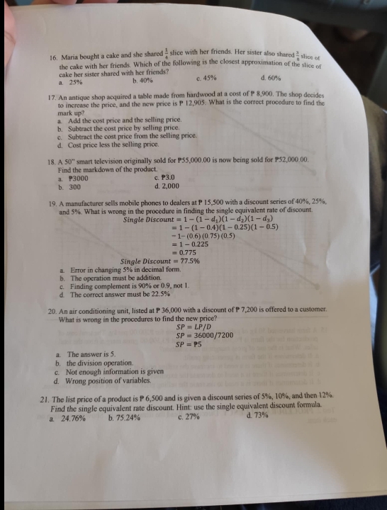Maria bought a cake and she shared  1/4  slice with her friends. Her sister also shared  3/8  slice of
the cake with her friends. Which of the following is the closest approximation of the slice of
cake her sister shared with her friends?
a. 25% b. 40% c. 45% d. 60%
17. An antique shop acquired a table made from hardwood at a cost of P 8,900. The shop decides
to increase the price, and the new price is P 12,905. What is the correct procedure to find the
mark up?
a. Add the cost price and the selling price.
b. Subtract the cost price by selling price.
c. Subtract the cost price from the selling price.
d. Cost price less the selling price.
18. A 50° smart television originally sold for P55,000.00 is now being sold for P52,000.00.
Find the markdown of the product.
a. P3000 c. ₱3.0
b. 300 d. 2,000
19. A manufacturer sells mobile phones to dealers at P 15,500 with a discount series of 40%, 25%,
and 5%. What is wrong in the procedure in finding the single equivalent rate of discount.
Single Discoun t=1-(1-d_1)(1-d_2)(1-d_3)
=1-(1-0.4)(1-0.25)(1-0.5)
-1-(0.6)(0.75)(0.5)
=1-0.225
=0.775
Single Discount =77.5%
a. Error in changing 5% in decimal form.
b. The operation must be addition.
c. Finding complement is 90% or 0.9, not 1.
d. The correct answer must be 22.5%
20. An air conditioning unit, listed at P 36,000 with a discount of P 7,200 is offered to a customer.
What is wrong in the procedures to find the new price?
SP=LP/D
SP=36000/7200
SP=P5
a. The answer is 5.
b. the division operation.
c. Not enough information is given
d. Wrong position of variables.
21. The list price of a product is P 6,500 and is given a discount series of 5%, 10%, and then 12%.
Find the single equivalent rate discount. Hint: use the single equivalent discount formula.
a. 24.76% b. 75.24% c. 27% d. 73%
