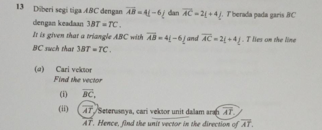 Diberi segi tiga ABC dengan vector AB=4_ i-6_ j dan vector AC=2_ i+4j. T berada pada garis BC
dengan keadaan 3BT=TC. 
It is given that a triangle ABC with overline AB=4i-6j and vector AC=2_ i+4j. T lies on the line
BC such that 3BT=TC. 
(@) Cari vektor 
Find the vector 
(i) vector BC, 
(ii) overline AT Seterusnya, cari vektor unit dalam aran overline AT.
overline AT. Hence, find the unit vector in the direction of overline AT.