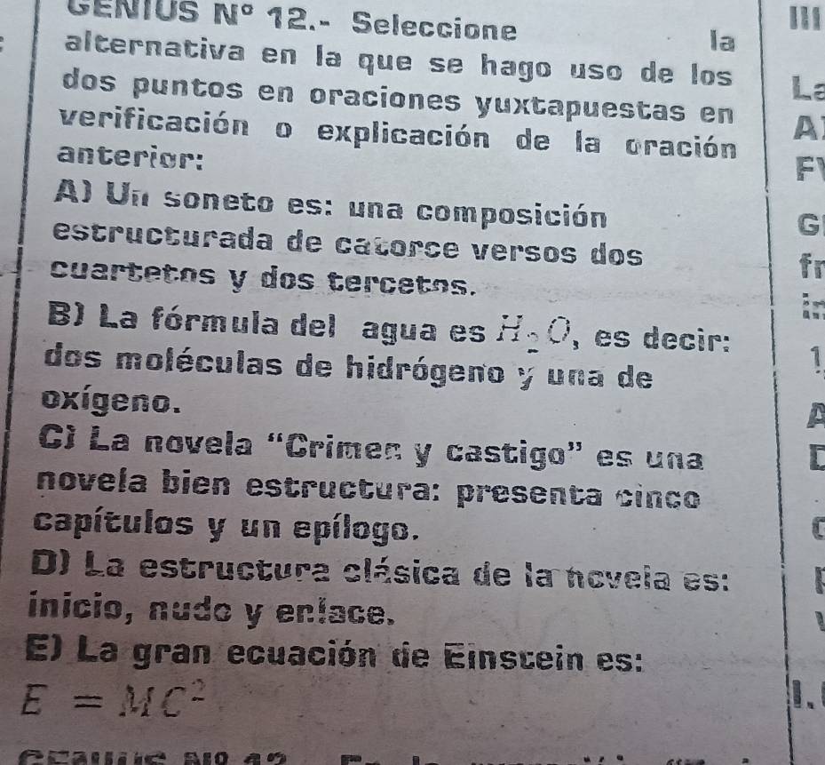 CENIUS N° 12.- Seleccione la
alternativa en la que se hago uso de los La
dos puntos en oraciones yuxtapuestas en A
verificación o explicación de la oración F
anterior:
A) Un soneto es: una composición
G
estructurada de catorçe versos dos
cuartetos y dos tercetos.
B) La fórmula del agua es H_2O , es decir: 1
dos moléculas de hidrógeno y una de
oxígeno.
C) La novela “Crimen y castigo” es una
novela bien estructura: presenta cinco
capítulos y un epílogo.
D) La estructura clásica de la ncvela es:
inicio, nudo y enlace.
E) La gran ecuación de Einstein es:
E=MC^2
1、