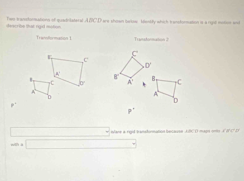 Two transformations of quadrilateral ABC.D are shown below. Identify which transformation is a rigid motion and
describe that rigid motion
Transformation 1 Transformation 2
C'
D'
B'
A' B C
A
D
P^(·)
P^(·)
v is/are a rigid transformation because ABCD maps onto A'B'C' D
with a □