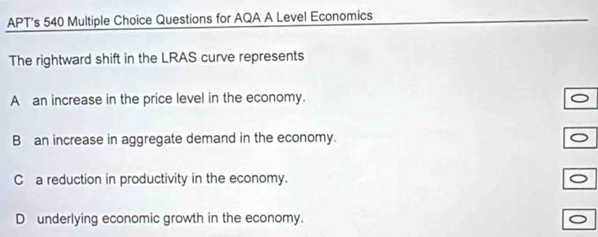 APT's 540 Multiple Choice Questions for AQA A Level Economics
The rightward shift in the LRAS curve represents
A an increase in the price level in the economy.
B an increase in aggregate demand in the economy.
C a reduction in productivity in the economy.
D underlying economic growth in the economy.