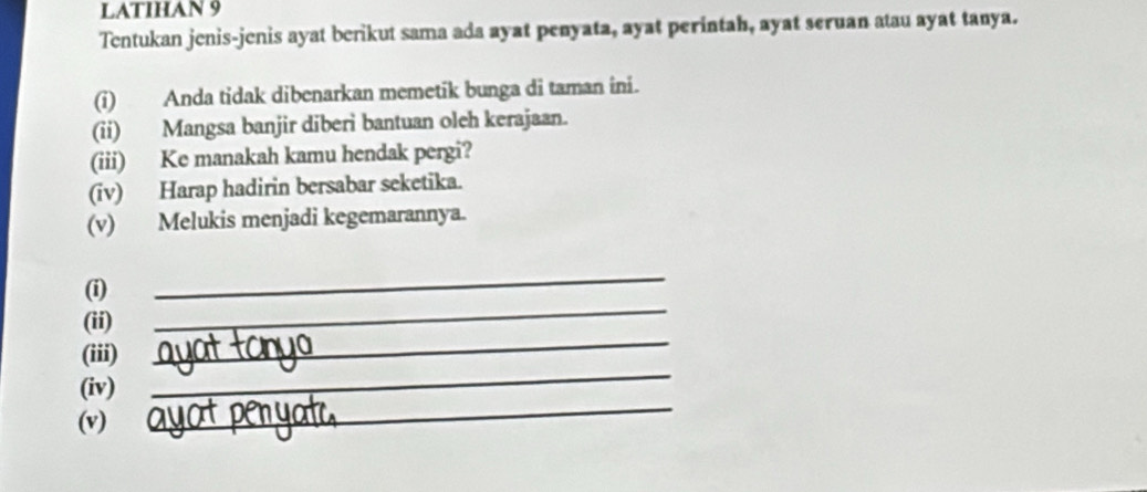 LATIHAN 9 
Tentukan jenis-jenis ayat berikut sama ada ayat penyata, ayat perintah, ayat seruan atau ayat tanya. 
(i) Anda tidak dibenarkan memetik bunga di taman ini. 
(ii) Mangsa banjir diberi bantuan oleh kerajaan. 
(iii) Ke manakah kamu hendak pergi? 
(iv) Harap hadirin bersabar seketika. 
(v) Melukis menjadi kegemarannya. 
_ 
(i) 
_ 
(ii) 
(iii) 
_ 
(iv) 
_ 
(v) 
_