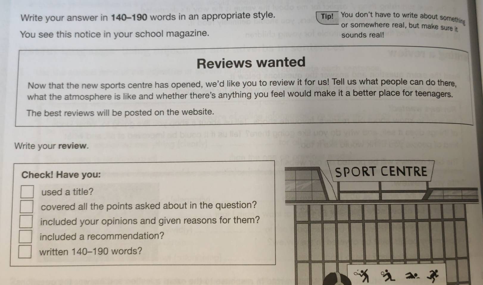 Write your answer in 140-190 words in an appropriate style. Tip! You don't have to write about something 
or somewhere real, but make sure it 
You see this notice in your school magazine. sounds real! 
Reviews wanted 
Now that the new sports centre has opened, we'd like you to review it for us! Tell us what people can do there. 
what the atmosphere is like and whether there's anything you feel would make it a better place for teenagers. 
The best reviews will be posted on the website. 
Write your review. 
Check! Have you: 
used a title? 
covered all the points asked about in the question? 
included your opinions and given reasons for them? 
included a recommendation? 
written 140-190 words?