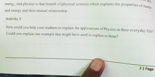 energy, and physics is that branch of physical sciences which explains the properties of mane 
and energy and their mutual relationship. 
Activity 3 
How could you help your students to explain the applications of Physics in their everyday life? 
Could you explain one example that might have used to explain to them? 
2 | Page