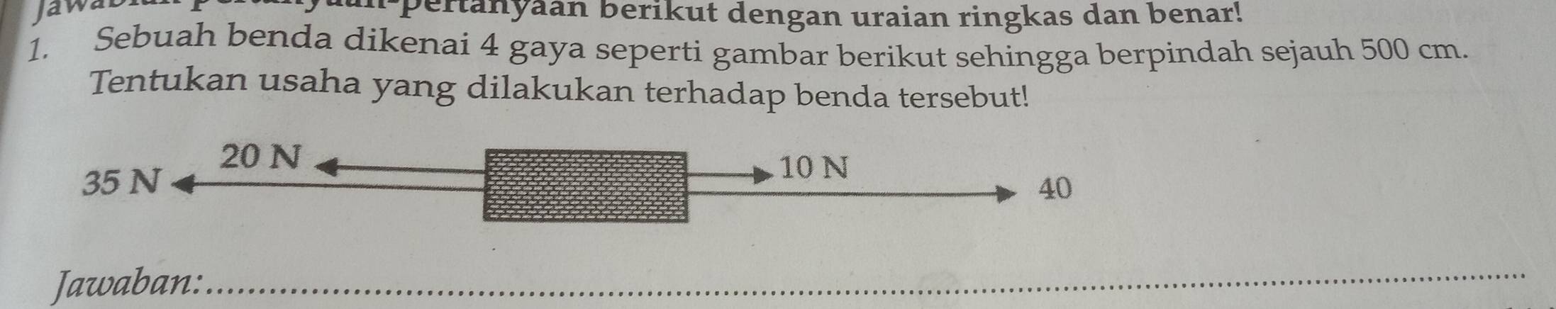 Jawa
u pertanyaan berikut dengan uraian ringkas dan benar!
1. Sebuah benda dikenai 4 gaya seperti gambar berikut sehingga berpindah sejauh 500 cm.
Tentukan usaha yang dilakukan terhadap benda tersebut!
20 N
10 N
35 N 40
Jawaban:_