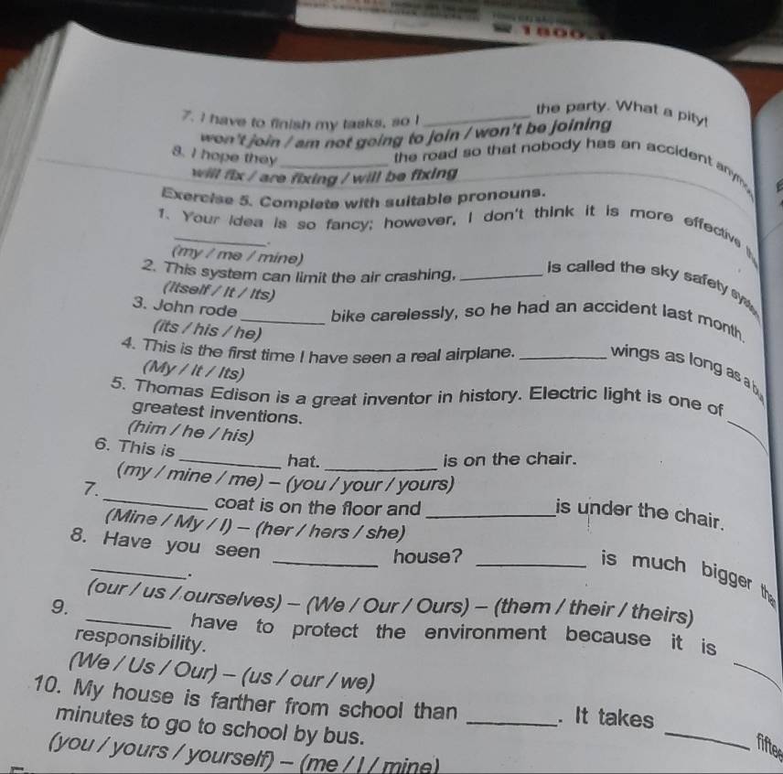 the party. What a pity! 
7. I have to finish my tasks, so !_ 
won't join / am not going to join / won't be joining 
8. I hope they _the road so that nobody has an accident anym . 
will fix / are fixing / will be fixing 
Exercise 5. Complete with suitable pronouns. 
1. Your idea is so fancy; however, I don't think it is more effectivet 
(my / mə / mine) 
2. This system can limit the air crashing,_ 
is called the sky safety sy . 
(itself / It / Its) 
3. John rode_ bike carelessly, so he had an accident last month. 
(its / his / he) 
4. This is the first time I have seen a real airplane._ 
wings as long as a b 
(My / it / Its) 
_ 
5. Thomas Edison is a great inventor in history. Electric light is one of 
greatest inventions. 
(him / he / his) 
6. This is 
_hat. is on the chair. 
_ 
(my / mine / me) - (you / your / yours) 
7. 
coat is on the floor and 
is under the chair. 
(Mine / My / I) - (her / hers / she)_ 
8. Have you seen 
_ 
_house?_ 
is much bigger th 
. 
_(our / us / ourselves) - (We / Our / Ours) - (them / their / theirs) 
9. 
_ 
have to protect the environment because it is 
responsibility. 
(We / Us / Our) - (us / our / we) 
10. My house is farther from school than _. It takes 
minutes to go to school by bus. 
_ 
fiftee 
(you / yours / yourself) - (me / / / mine)