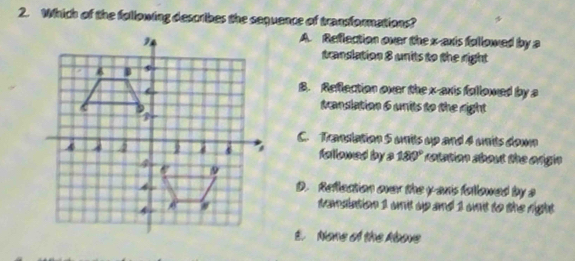 Which of the following describes the sequence of transformations?
A. Reflection over the x-axis followed by a
translation 8 units to the right
B. Reflection over the x-axis followed by a
translation 6 units to the right
C. Translation 5 units up and 4 units down
fallowed by s 180° rotation about the origin
D. Reflection over the y axis followed by a
samslation 1 wnit up and 1 unt to the right .
E. None of the Above