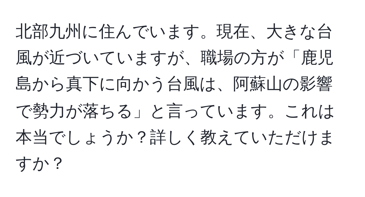 北部九州に住んでいます。現在、大きな台風が近づいていますが、職場の方が「鹿児島から真下に向かう台風は、阿蘇山の影響で勢力が落ちる」と言っています。これは本当でしょうか？詳しく教えていただけますか？